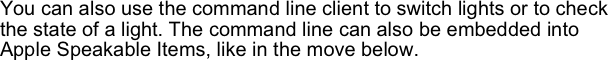 You can also use the command line client to switch lights or to check the state of a light. The command line can also be embedded into Apple Speakable Items, like in the move below.